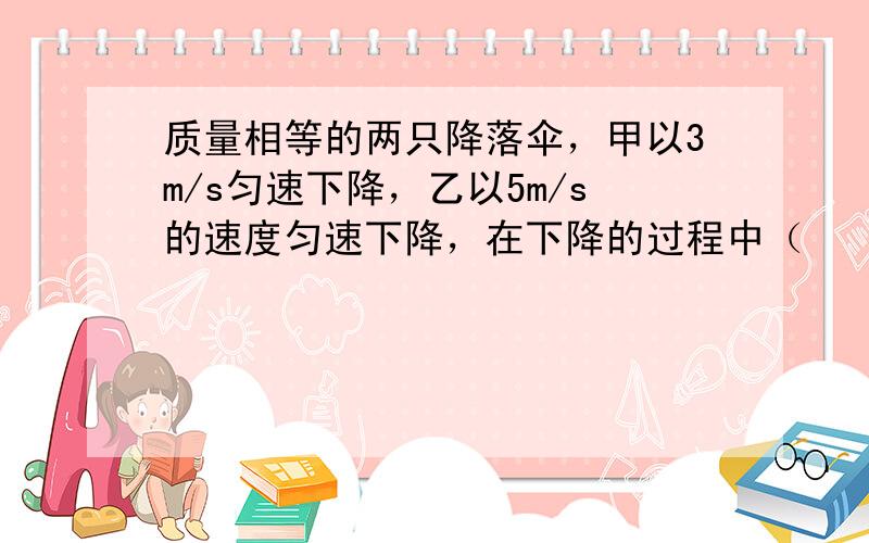 质量相等的两只降落伞，甲以3m/s匀速下降，乙以5m/s的速度匀速下降，在下降的过程中（　　）