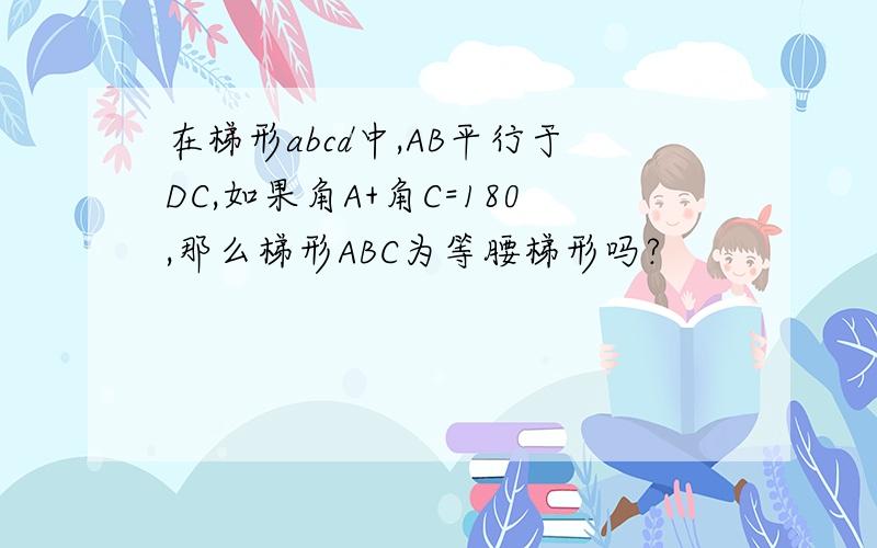 在梯形abcd中,AB平行于DC,如果角A+角C=180,那么梯形ABC为等腰梯形吗?