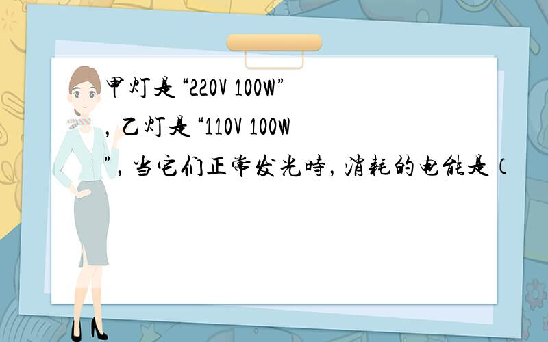 甲灯是“220V 100W”，乙灯是“110V 100W”，当它们正常发光时，消耗的电能是（　　）