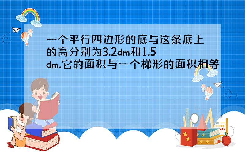 一个平行四边形的底与这条底上的高分别为3.2dm和1.5dm.它的面积与一个梯形的面积相等