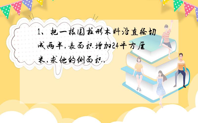 1、把一根圆柱形木料沿直径切成两半,表面积增加24平方厘米,求他的侧面积.