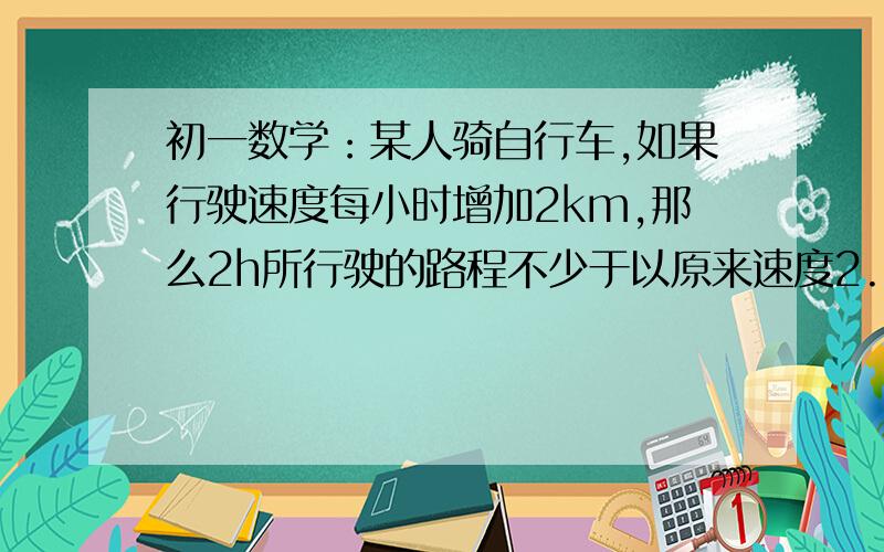 初一数学：某人骑自行车,如果行驶速度每小时增加2km,那么2h所行驶的路程不少于以原来速度2.5h所行驶的路