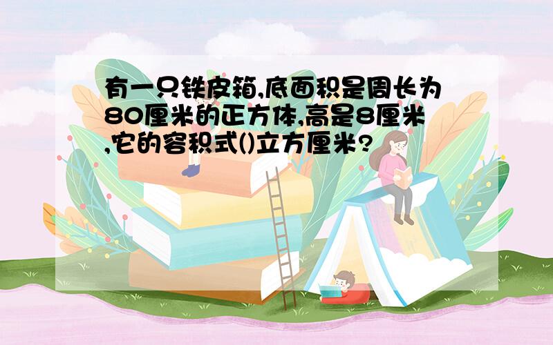 有一只铁皮箱,底面积是周长为80厘米的正方体,高是8厘米,它的容积式()立方厘米?