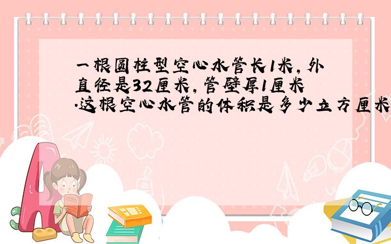 一根圆柱型空心水管长1米,外直径是32厘米,管壁厚1厘米.这根空心水管的体积是多少立方厘米?