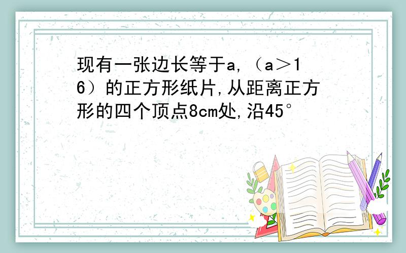 现有一张边长等于a,（a＞16）的正方形纸片,从距离正方形的四个顶点8cm处,沿45°