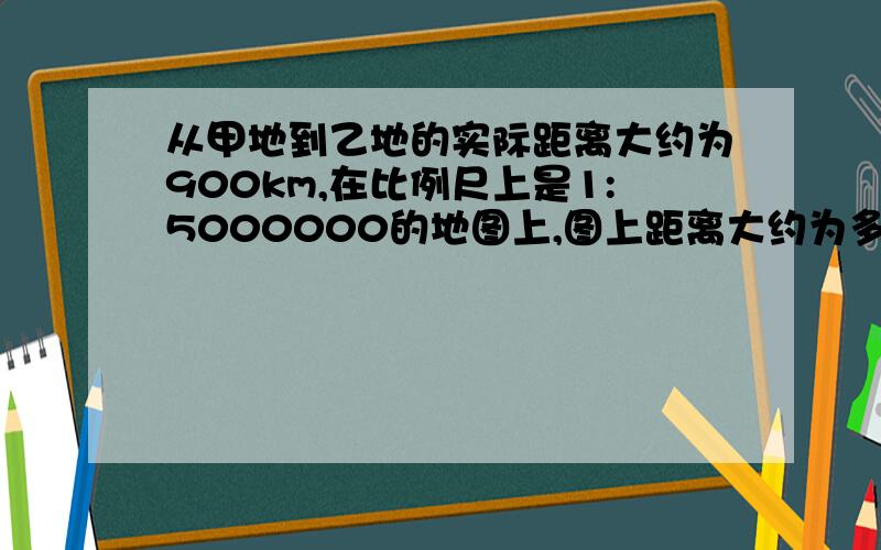 从甲地到乙地的实际距离大约为900km,在比例尺上是1:5000000的地图上,图上距离大约为多少厘米?