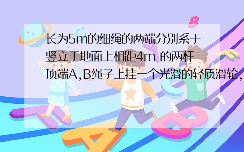 长为5m的细绳的两端分别系于竖立于地面上相距4m 的两杆顶端A,B绳子上挂一个光滑的轻质滑轮,连着