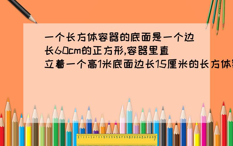 一个长方体容器的底面是一个边长60cm的正方形,容器里直立着一个高1米底面边长15厘米的长方体铁块