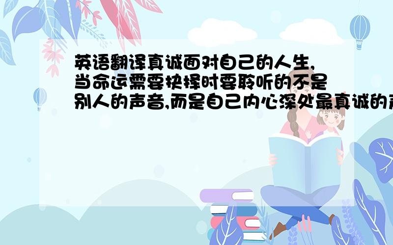 英语翻译真诚面对自己的人生,当命运需要抉择时要聆听的不是别人的声音,而是自己内心深处最真诚的声音.只要意思一模一样,不要