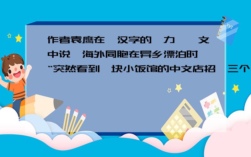 作者袁鹰在《汉字的魅力》一文中说,海外同胞在异乡漂泊时,“突然看到一块小饭馆的中文店招,三个汉字,