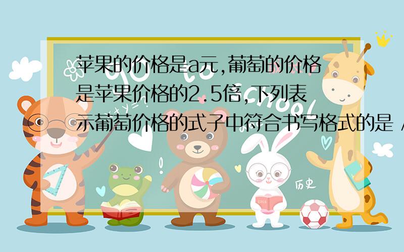 苹果的价格是a元,葡萄的价格是苹果价格的2.5倍,下列表示葡萄价格的式子中符合书写格式的是 A . 2.5×a