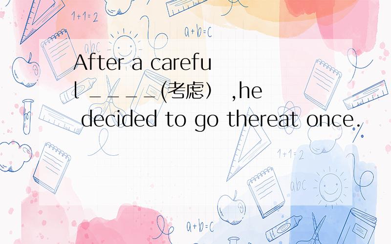 After a careful ____(考虑） ,he decided to go thereat once.