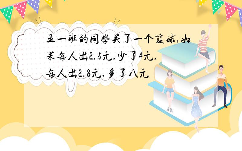 五一班的同学买了一个篮球,如果每人出2.5元,少了4元,每人出2.8元,多了八元