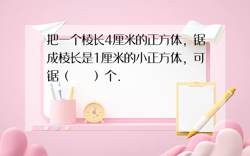 把一个棱长4厘米的正方体，锯成棱长是1厘米的小正方体，可锯（　　）个.