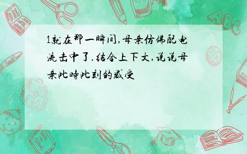 1就在那一瞬间,母亲仿佛配电流击中了.结合上下文,说说母亲此时此刻的感受