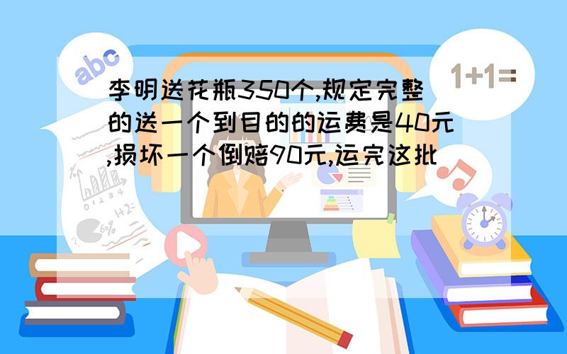 李明送花瓶350个,规定完整的送一个到目的的运费是40元,损坏一个倒赔90元,运完这批