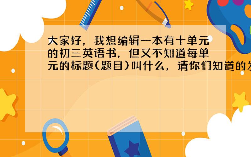 大家好，我想编辑一本有十单元的初三英语书，但又不知道每单元的标题(题目)叫什么，请你们知道的发给我好吗？我求求你们了。