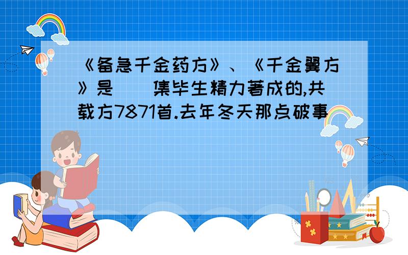 《备急千金药方》、《千金翼方》是（）集毕生精力著成的,共载方7871首.去年冬天那点破事