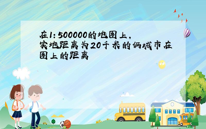 在1：500000的地图上,实地距离为20千米的俩城市在图上的距离