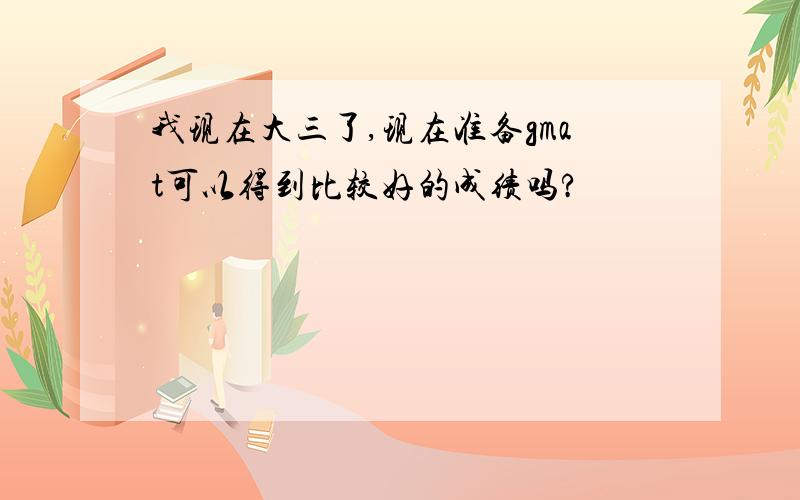 我现在大三了,现在准备gmat可以得到比较好的成绩吗?