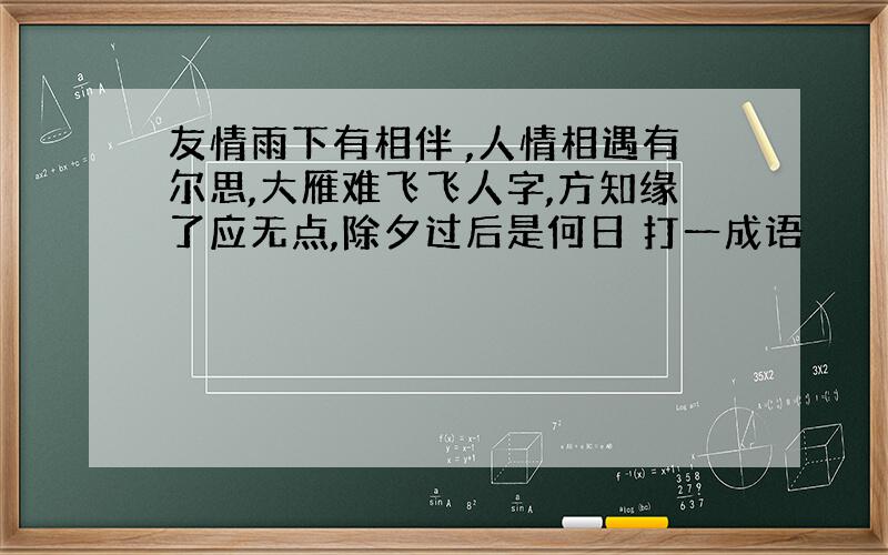 友情雨下有相伴 ,人情相遇有尔思,大雁难飞飞人字,方知缘了应无点,除夕过后是何日 打一成语