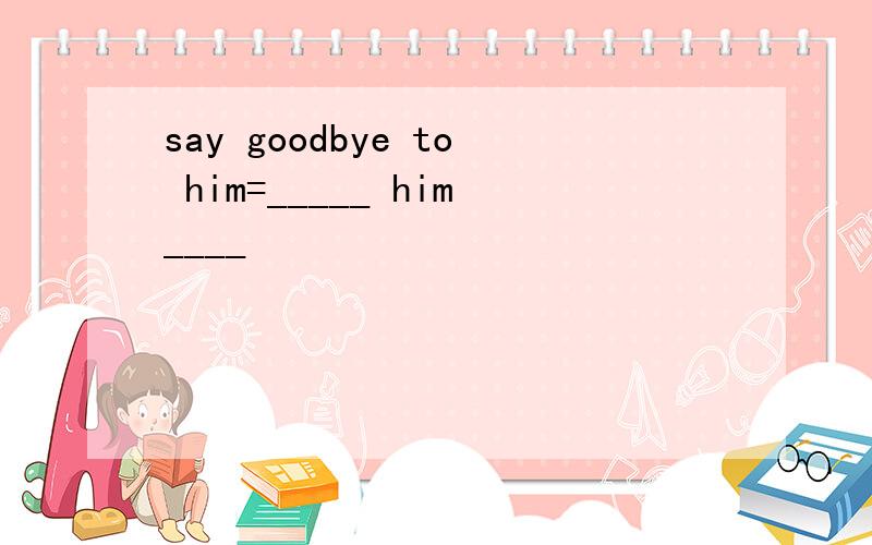 say goodbye to him=_____ him____