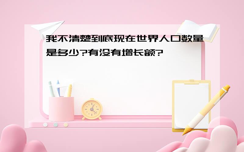 我不清楚到底现在世界人口数量是多少?有没有增长额?