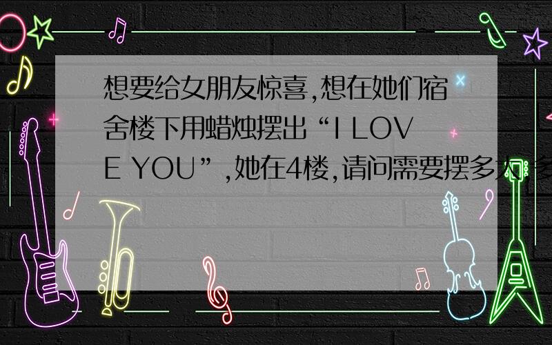 想要给女朋友惊喜,想在她们宿舍楼下用蜡烛摆出“I LOVE YOU”,她在4楼,请问需要摆多大,多少跟蜡烛?