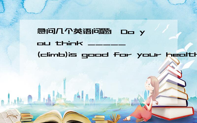 急问几个英语问题1、Do you think _____(climb)is good for your healthy2