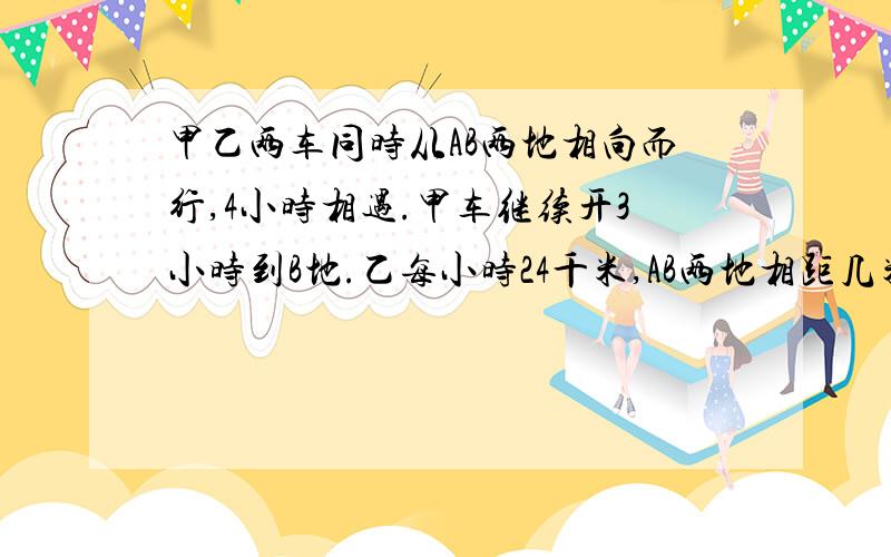 甲乙两车同时从AB两地相向而行,4小时相遇.甲车继续开3小时到B地.乙每小时24千米,AB两地相距几米?