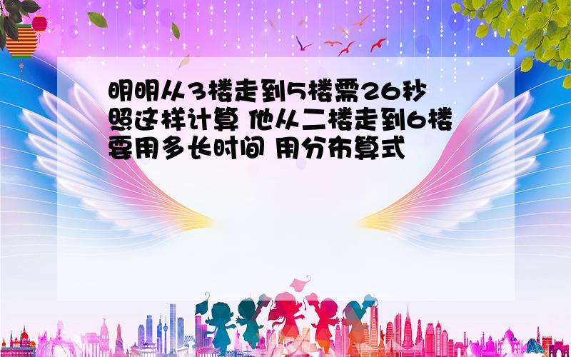 明明从3楼走到5楼需26秒 照这样计算 他从二楼走到6楼要用多长时间 用分布算式