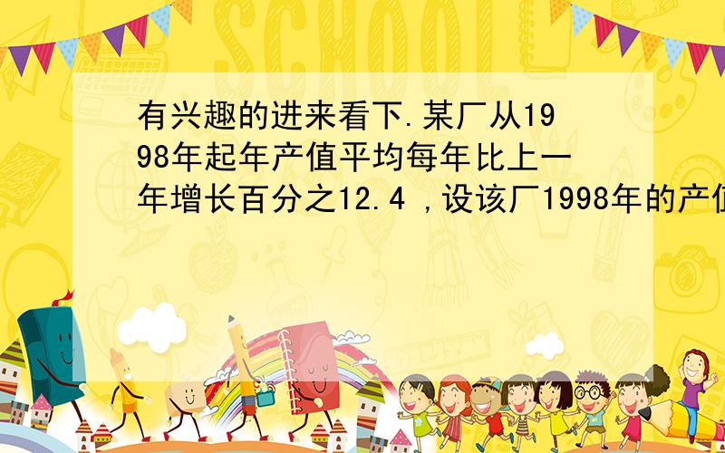 有兴趣的进来看下.某厂从1998年起年产值平均每年比上一年增长百分之12.4 ,设该厂1998年的产值为a,则该厂的年产