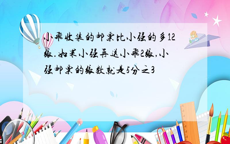 小飞收集的邮票比小强的多12张.如果小强再送小飞2张,小强邮票的张数就是5分之3