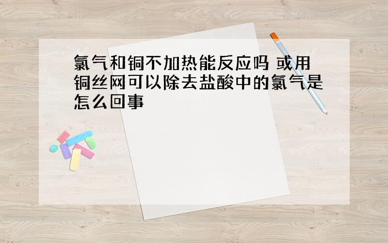 氯气和铜不加热能反应吗 或用铜丝网可以除去盐酸中的氯气是怎么回事