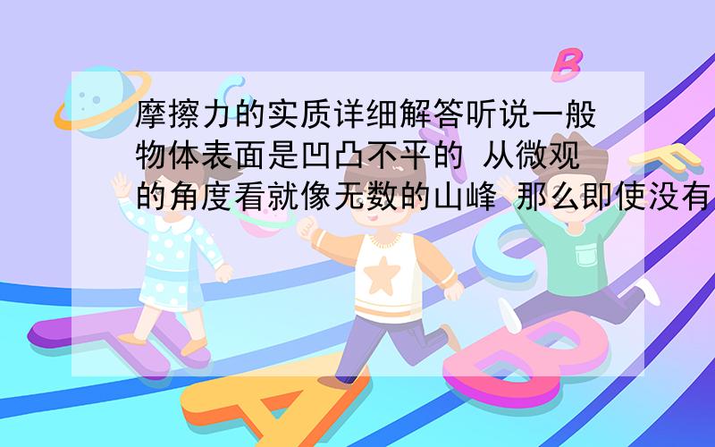 摩擦力的实质详细解答听说一般物体表面是凹凸不平的 从微观的角度看就像无数的山峰 那么即使没有压力 在相对运动时 