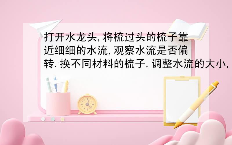 打开水龙头,将梳过头的梳子靠近细细的水流,观察水流是否偏转.换不同材料的梳子,调整水流的大小,试试