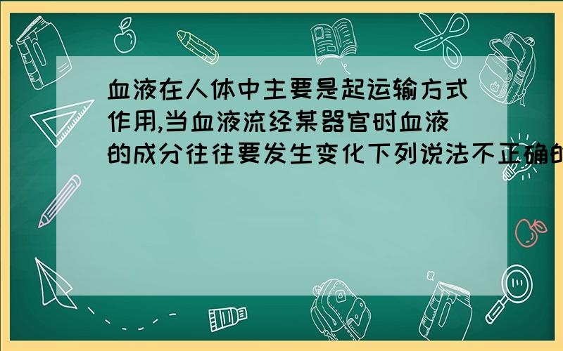 血液在人体中主要是起运输方式作用,当血液流经某器官时血液的成分往往要发生变化下列说法不正确的是