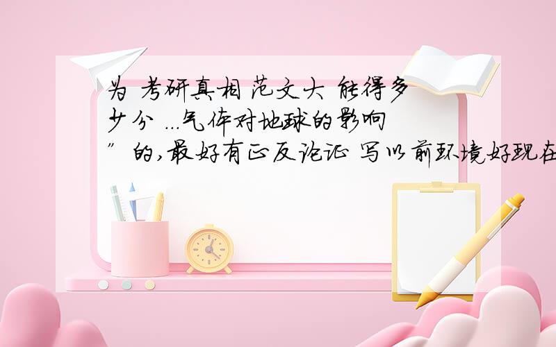 为 考研真相 范文大 能得多少分 ...气体对地球的影响”的,最好有正反论证 写以前环境好现在不好