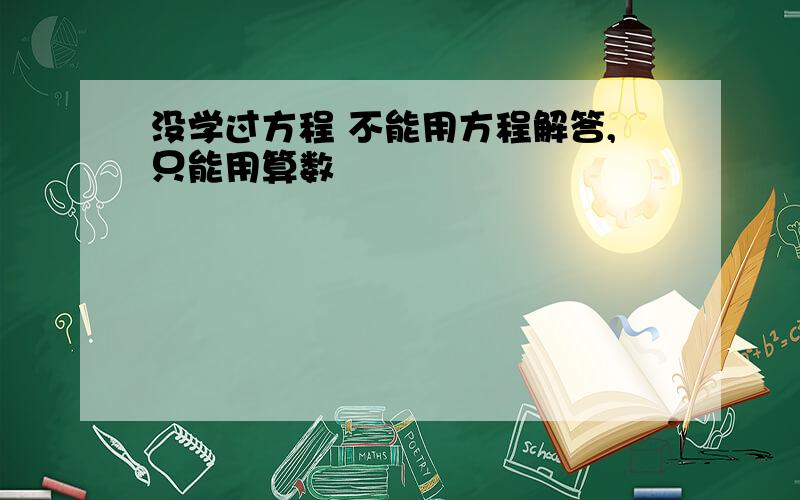 没学过方程 不能用方程解答,只能用算数