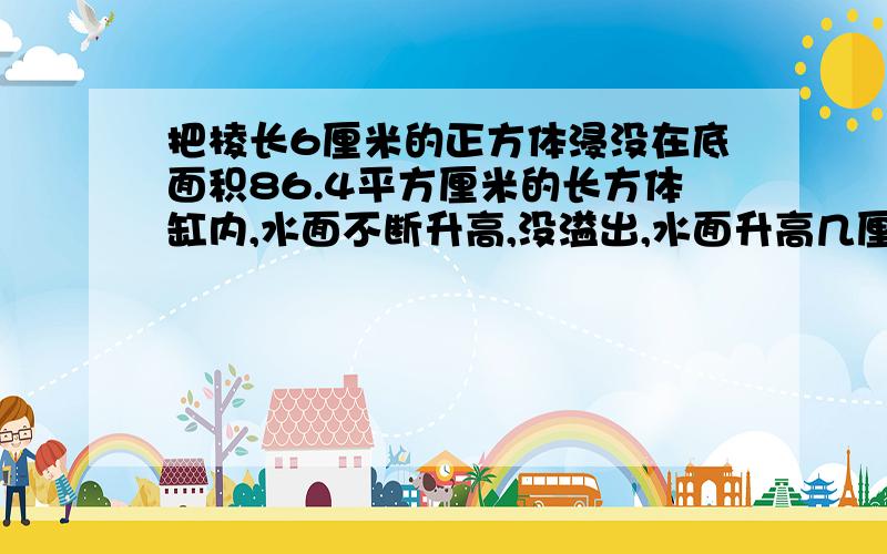 把棱长6厘米的正方体浸没在底面积86.4平方厘米的长方体缸内,水面不断升高,没溢出,水面升高几厘米