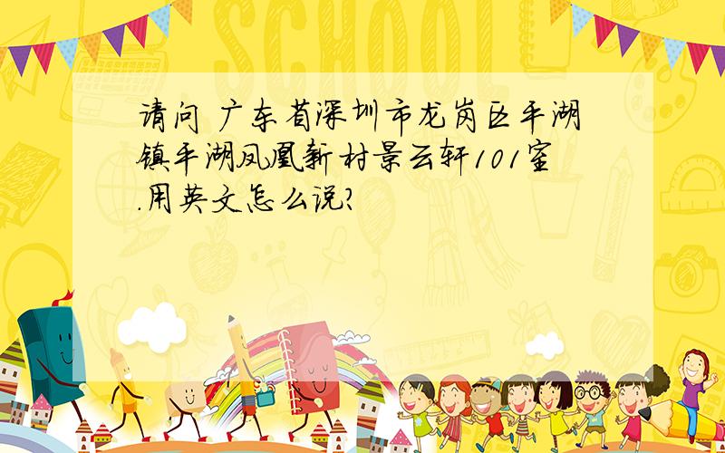 请问 广东省深圳市龙岗区平湖镇平湖凤凰新村景云轩101室.用英文怎么说?