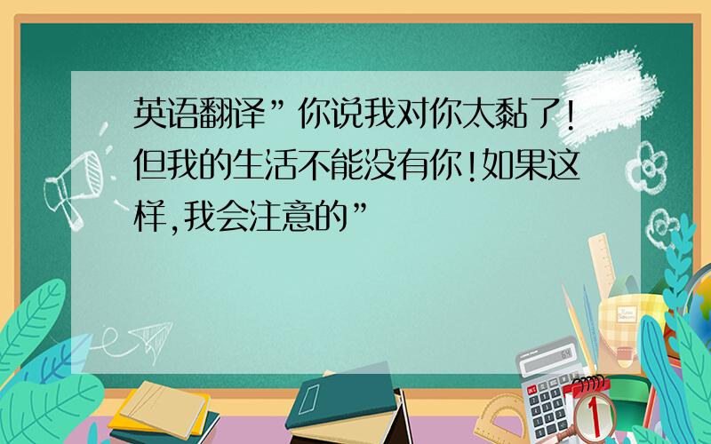 英语翻译”你说我对你太黏了!但我的生活不能没有你!如果这样,我会注意的”