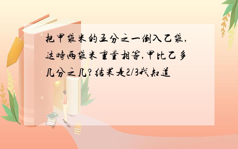 把甲袋米的五分之一倒入乙袋,这时两袋米重量相等,甲比乙多几分之几?结果是2/3我知道