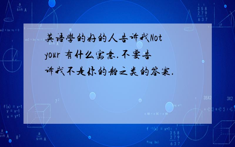 英语学的好的人告诉我Not your 有什么寓意.不要告诉我不是你的船之类的答案.