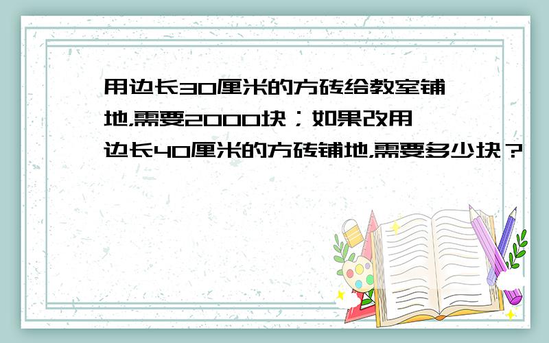 用边长30厘米的方砖给教室铺地，需要2000块；如果改用边长40厘米的方砖铺地，需要多少块？