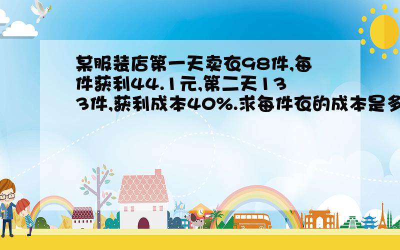 某服装店第一天卖衣98件,每件获利44.1元,第二天133件,获利成本40%.求每件衣的成本是多少.