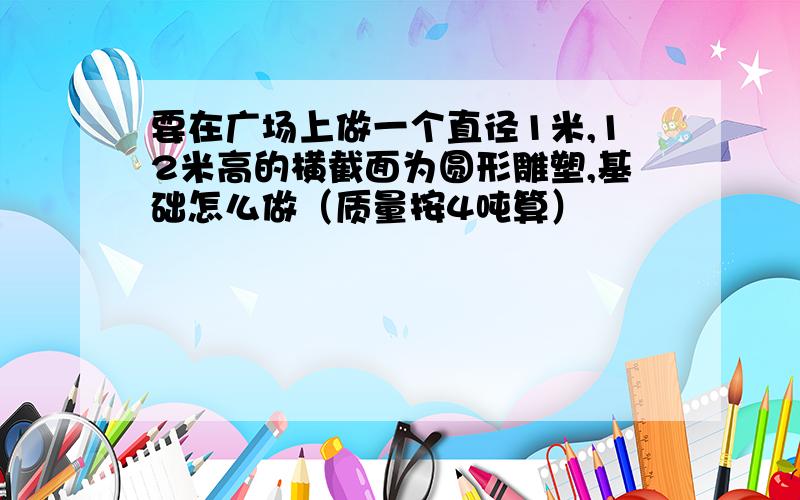 要在广场上做一个直径1米,12米高的横截面为圆形雕塑,基础怎么做（质量按4吨算）