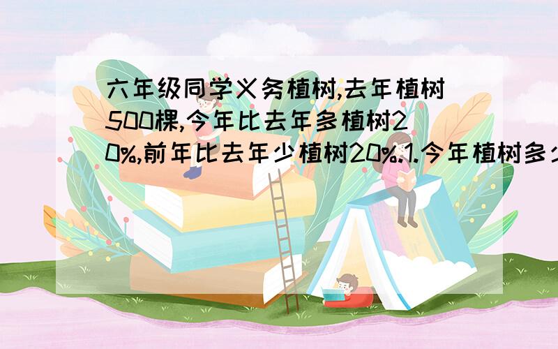 六年级同学义务植树,去年植树500棵,今年比去年多植树20%,前年比去年少植树20%.1.今年植树多少棵