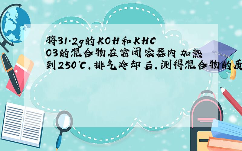 将31.2g的KOH和KHCO3的混合物在密闭容器内加热到250℃，排气冷却后，测得混合物的质量减少了3.85g.若原混