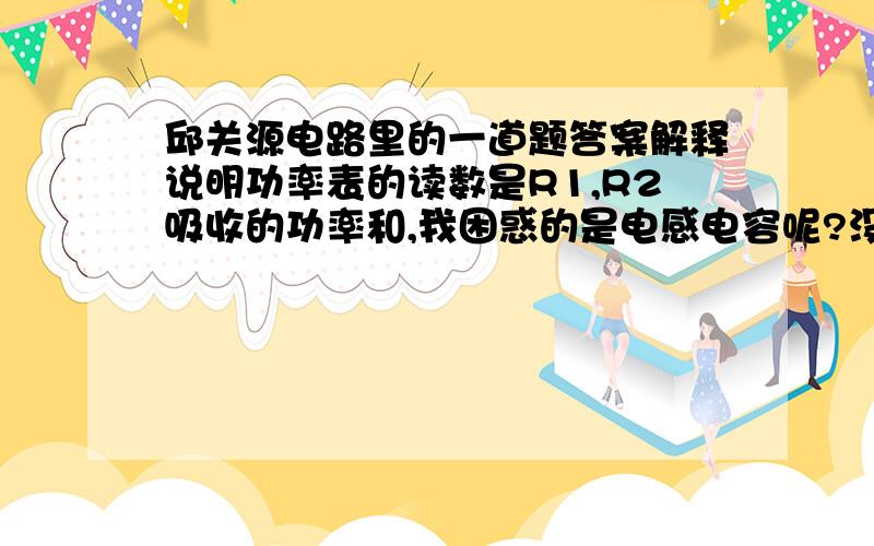 邱关源电路里的一道题答案解释说明功率表的读数是R1,R2吸收的功率和,我困惑的是电感电容呢?没包括在表里?